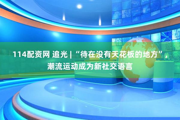 114配资网 追光 | “待在没有天花板的地方”，潮流运动成为新社交语言