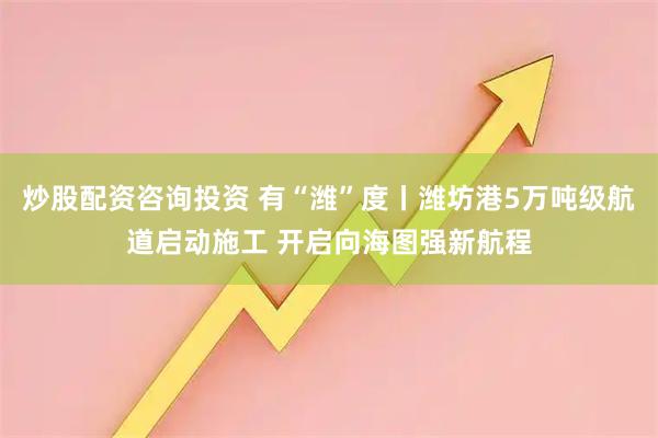 炒股配资咨询投资 有“潍”度丨潍坊港5万吨级航道启动施工 开启向海图强新航程