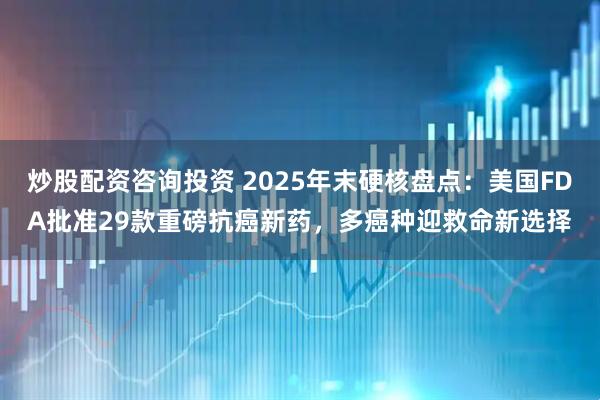 炒股配资咨询投资 2025年末硬核盘点:美国FDA批准29款重磅抗癌新药,多癌种迎救命新选择