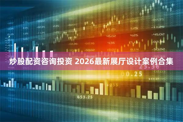 炒股配资咨询投资 2026最新展厅设计案例合集