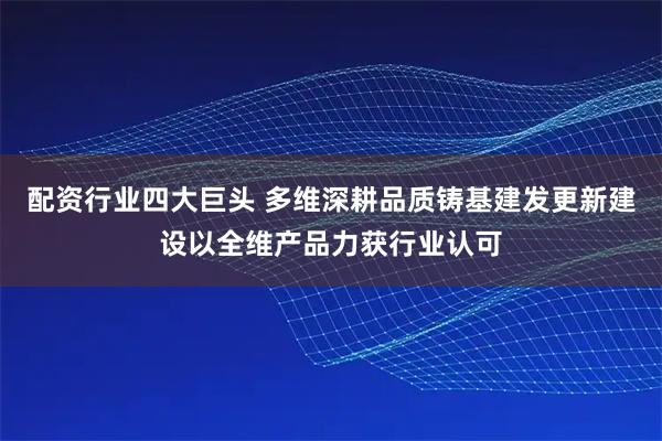 配资行业四大巨头 多维深耕品质铸基建发更新建设以全维产品力获行业认可
