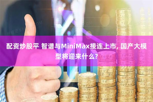 配资炒股平 智谱与MiniMax接连上市, 国产大模型将迎来什么?