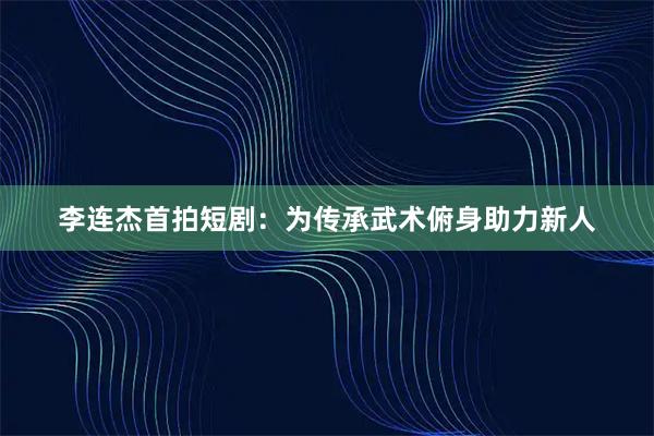 李连杰首拍短剧：为传承武术俯身助力新人