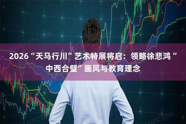 2026“天马行川”艺术特展将启：领略徐悲鸿“中西合璧”画风与教育理念