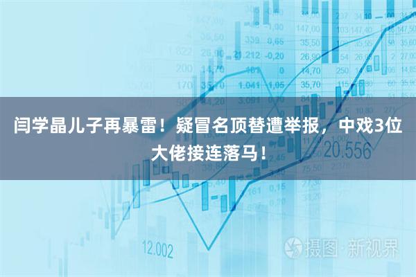 闫学晶儿子再暴雷！疑冒名顶替遭举报，中戏3位大佬接连落马！