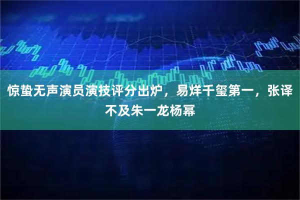 惊蛰无声演员演技评分出炉，易烊千玺第一，张译不及朱一龙杨幂