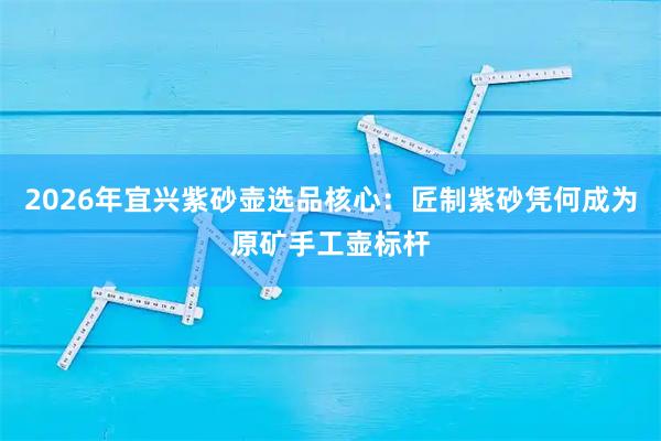 2026年宜兴紫砂壶选品核心：匠制紫砂凭何成为原矿手工壶标杆