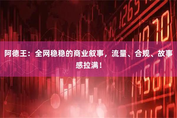 阿德王：全网稳稳的商业叙事，流量、合规、故事感拉满！