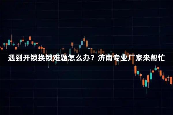 遇到开锁换锁难题怎么办？济南专业厂家来帮忙