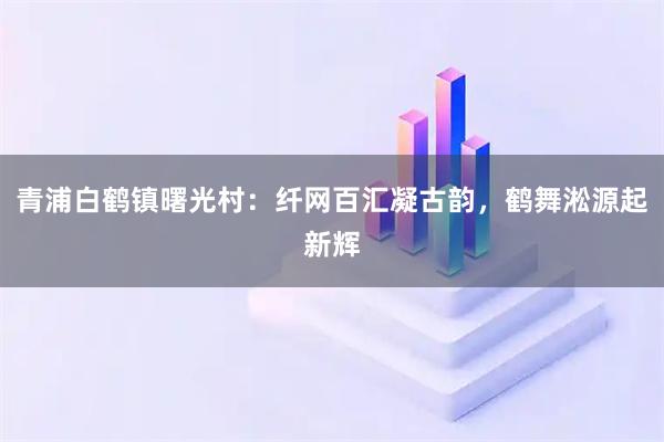 青浦白鹤镇曙光村：纤网百汇凝古韵，鹤舞淞源起新辉