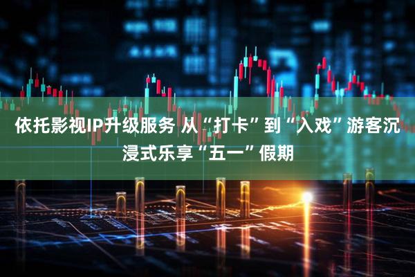 依托影视IP升级服务 从“打卡”到“入戏”游客沉浸式乐享“五一”假期