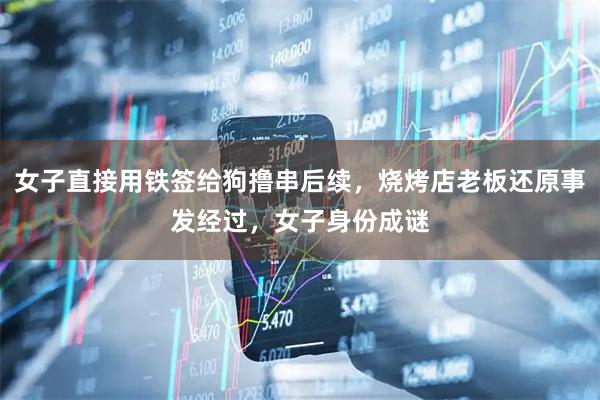女子直接用铁签给狗撸串后续，烧烤店老板还原事发经过，女子身份成谜