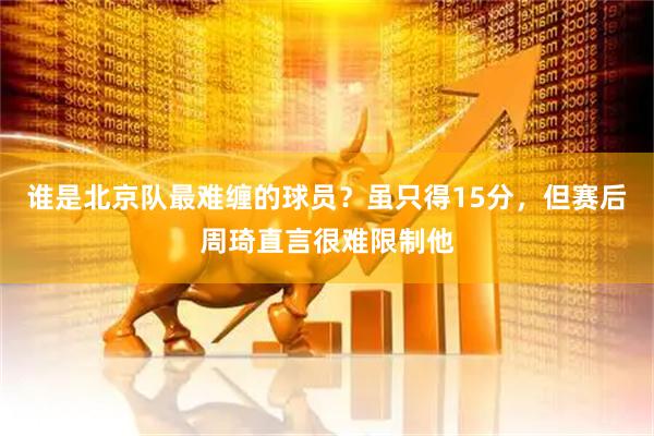 谁是北京队最难缠的球员？虽只得15分，但赛后周琦直言很难限制他