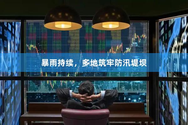 暴雨持续，多地筑牢防汛堤坝