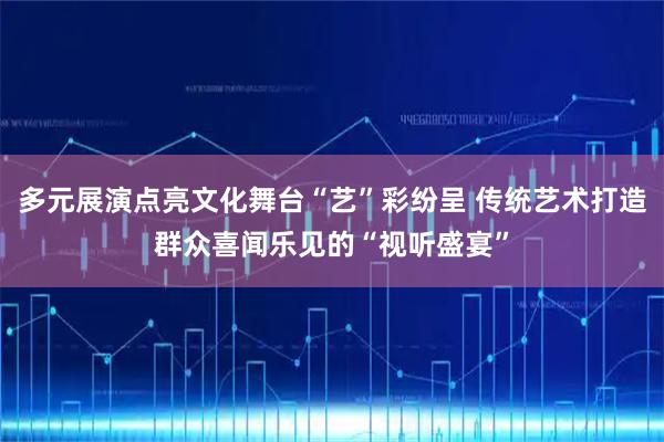 多元展演点亮文化舞台“艺”彩纷呈 传统艺术打造群众喜闻乐见的“视听盛宴”