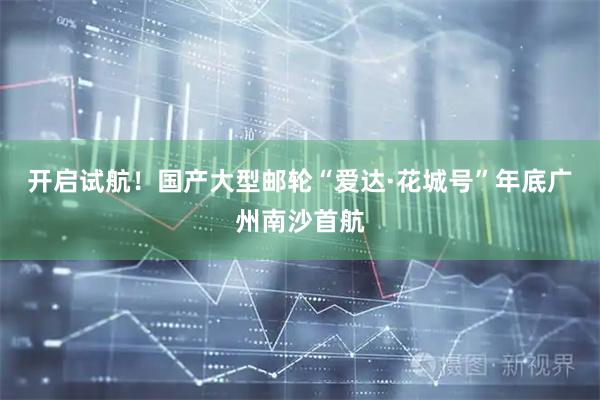 开启试航！国产大型邮轮“爱达·花城号”年底广州南沙首航