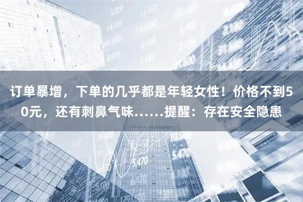 订单暴增，下单的几乎都是年轻女性！价格不到50元，还有刺鼻气味……提醒：存在安全隐患