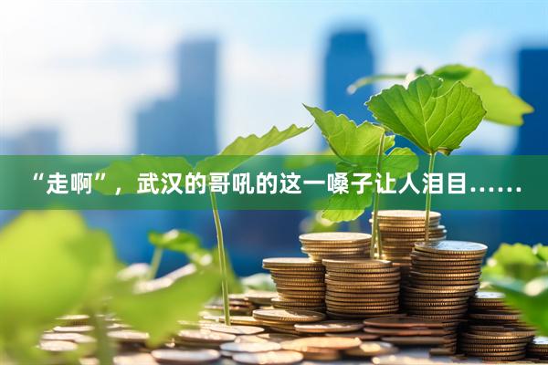 “走啊”，武汉的哥吼的这一嗓子让人泪目……