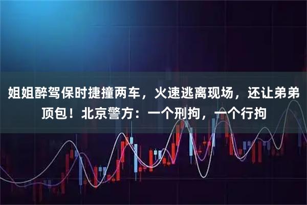 姐姐醉驾保时捷撞两车，火速逃离现场，还让弟弟顶包！北京警方：一个刑拘，一个行拘