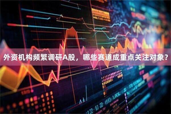 外资机构频繁调研A股，哪些赛道成重点关注对象？