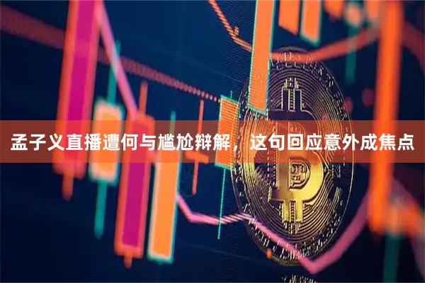孟子义直播遭何与尴尬辩解,这句回应意外成焦点